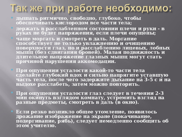 дышать ритмично, свободно, глубоко, чтобы обеспечивать кислородом все части тела; держать в расслабленном состоянии плечи и руки - в руках не будет напряжения, если плечи опущены; чаще моргать и смотреть в даль. Моргание способствует не только увлажнению и очищению поверхности глаз, но и расслаблению лицевых, лобных мышц (без сдвигания бровей). Малая подвижность и длительное напряжение глазных мышц могут стать причиной нарушения аккомодации.  При ощущении усталости какой-то части тела сделайте глубокий вдох и сильно напрягите уставшую часть тела, после чего задержите дыхание на 3-5 с и на выдохе расслабеть, затем можно повторить.  При ощущении усталости глаз следует в течении 2-3 мин окинуть взглядом комнату, устремить взгляд на разные предметы, смотреть в даль (в окно).  Если резко возникло общее утомление, появилось дрожание изображение на экране (покачивание, подергивание, рябь), следует немедленно сообщить об этом учителю.  