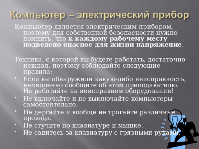 Компьютер является электрическим прибором, поэтому для собственной безопасности нужно помнить, что к каждому рабочему месту подведено опасное для жизни напряжение . Техника, с которой вы будете работать, достаточно нежная, поэтому соблюдайте следующие правила: Если вы обнаружили какую-либо неисправность, немедленно сообщите об этом преподавателю. Не работайте на неисправном оборудовании! Не включайте и не выключайте компьютеры самостоятельно. Не дергайте и вообще не трогайте различные провода. Не стучите по клавиатуре и мышке. Не садитесь за клавиатуру с грязными руками.  