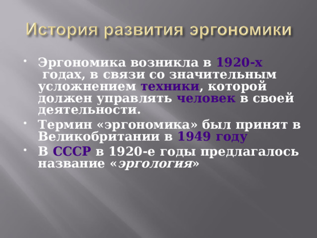 Эргономика возникла в  1920-х  годах, в связи со значительным усложнением  техники , которой должен управлять  человек  в своей деятельности. Термин «эргономика» был принят в Великобритании в  1949 году В  СССР  в 1920-е годы предлагалось название « эргология »  