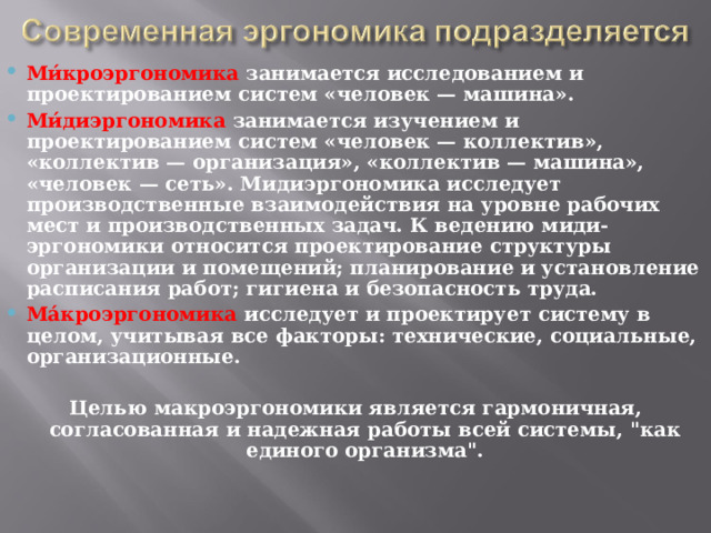 Ми́кроэргономика  занимается исследованием и проектированием систем «человек — машина». Ми́диэргономика  занимается изучением и проектированием систем «человек — коллектив», «коллектив — организация», «коллектив — машина», «человек — сеть». Мидиэргономика исследует производственные взаимодействия на уровне рабочих мест и производственных задач. К ведению миди-эргономики относится проектирование структуры организации и помещений; планирование и установление расписания работ; гигиена и безопасность труда. Ма́кроэргономика  исследует и проектирует систему в целом, учитывая все факторы: технические, социальные, организационные.  Целью макроэргономики является гармоничная, согласованная и надежная работы всей системы, 