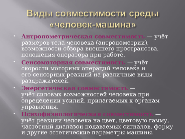 Антропометрическая совместимость  — учёт размеров тела человека (антропометрии), возможности обзора внешнего пространства, положения оператора при работе. Сенсомоторная совместимость  — учёт скорости моторных операций человека и его сенсорных реакций на различные виды раздражителей. Энергетическая совместимость  — учёт силовых возможностей человека при определении усилий, прилагаемых к органам управления. Психофизиологическая совместимость  — учёт реакции человека на цвет, цветовую гамму, частотный диапазон подаваемых сигналов, форму и другие эстетические параметры машины.  