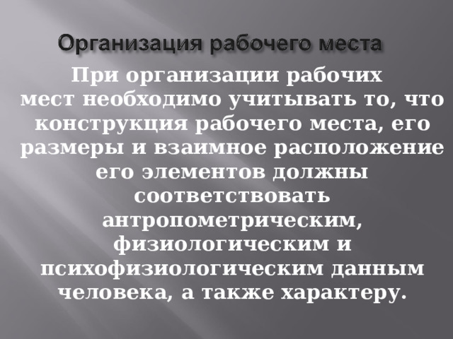 При организации рабочих мест необходимо учитывать то, что конструкция рабочего места, его размеры и взаимное расположение его элементов должны соответствовать антропометрическим, физиологическим и психофизиологическим данным человека, а также характеру. 