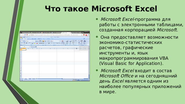 Что такое Microsoft Excel   Microsoft Excel- программа для работы с электронными таблицами, созданная корпорацией Microsoft .  Она предоставляет возможности экономико-статистических расчетов, графические инструменты и, язык макропрограммирования VBA (Visual Basic for Application).  Microsoft Excel входит в состав Microsoft Office и на сегодняшний день Excel является одним из наиболее популярных приложений в мире.  