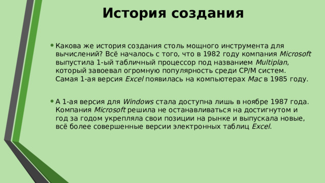 История создания Какова же история создания столь мощного инструмента для вычислений? Всё началось с того, что в 1982 году компания Microsoft выпустила 1-ый табличный процессор под названием Multiplan , который завоевал огромную популярность среди CP/M систем. Самая 1-ая версия Excel появилась на компьютерах Mac в 1985 году. А 1-ая версия для Windows стала доступна лишь в ноябре 1987 года. Компания Microsoft решила не останавливаться на достигнутом и год за годом укрепляла свои позиции на рынке и выпускала новые, всё более совершенные версии электронных таблиц Excel . 