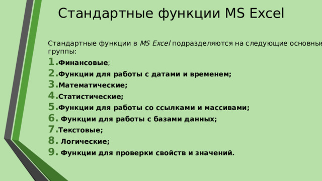 Стандартные функции MS Excel Стандартные функции в MS Excel подразделяются на следующие основные группы: Финансовые ; Функции для работы с датами и временем; Математические; Статистические; Функции для работы со ссылками и массивами;  Функции для работы с базами данных; Текстовые;  Логические;  Функции для проверки свойств и значений. 