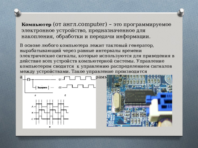 Компьютер  (от англ. computer) –  это программируемое электронное устройство, предназначенное для накопления, обработки и передачи информации. В основе любого компьютера лежит тактовый генератор, вырабатывающий через равные интервалы времени электрические сигналы, которые используются для приведения в действие всех устройств компьютерной системы. Управление компьютером сводится к управлению распределением сигналов между устройствами. Такое управление производится автоматически, с помощью программного управления. 