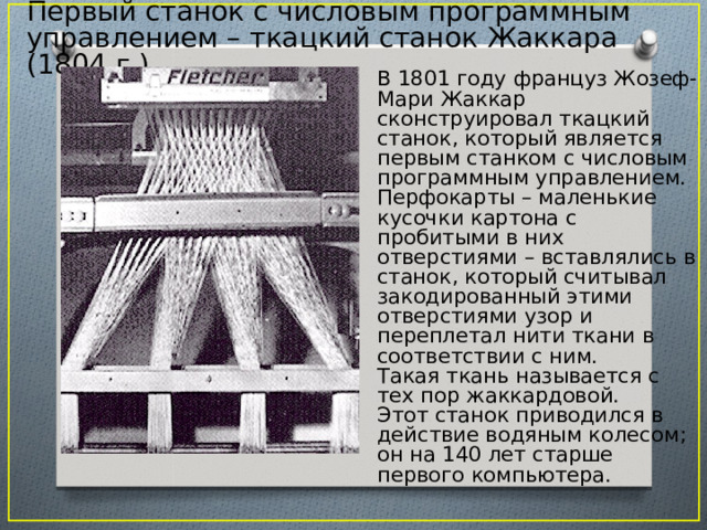 Первый станок с числовым программным управлением – ткацкий станок Жаккара (1804 г.) В 1801 году француз Жозеф-Мари Жаккар сконструировал ткацкий станок, который является первым станком с числовым программным управлением. Перфокарты – маленькие кусочки картона с пробитыми в них отверстиями – вставлялись в станок, который считывал закодированный этими отверстиями узор и переплетал нити ткани в соответствии с ним. Такая ткань называется с тех пор жаккардовой. Этот станок приводился в действие водяным колесом; он на 140 лет старше первого компьютера. 3 