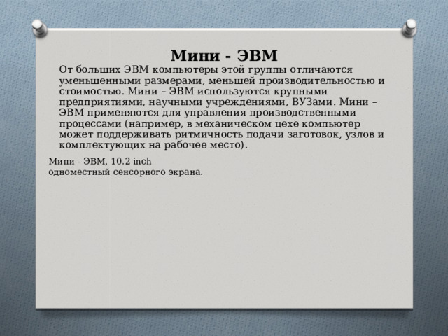 Мини - ЭВМ От больших ЭВМ компьютеры этой группы отличаются уменьшенными размерами, меньшей производительностью и стоимостью. Мини – ЭВМ используются крупными предприятиями, научными учреждениями, ВУЗами. Мини – ЭВМ применяются для управления производственными процессами (например, в механическом цехе компьютер может поддерживать ритмичность подачи заготовок, узлов и комплектующих на рабочее место). Мини - ЭВМ, 10.2 inch одноместный сенсорного экрана. 