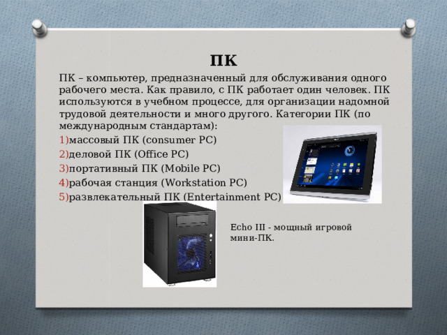 ПК ПК – компьютер, предназначенный для обслуживания одного рабочего места. Как правило, с ПК работает один человек. ПК используются в учебном процессе, для организации надомной трудовой деятельности и много другого. Категории ПК (по международным стандартам): массовый ПК (consumer PC) деловой ПК (Office PC) портативный ПК (Mobile PC) рабочая станция (Workstation PC) развлекательный ПК (Entertainment PC) Echo III - мощный игровой мини-ПК. 