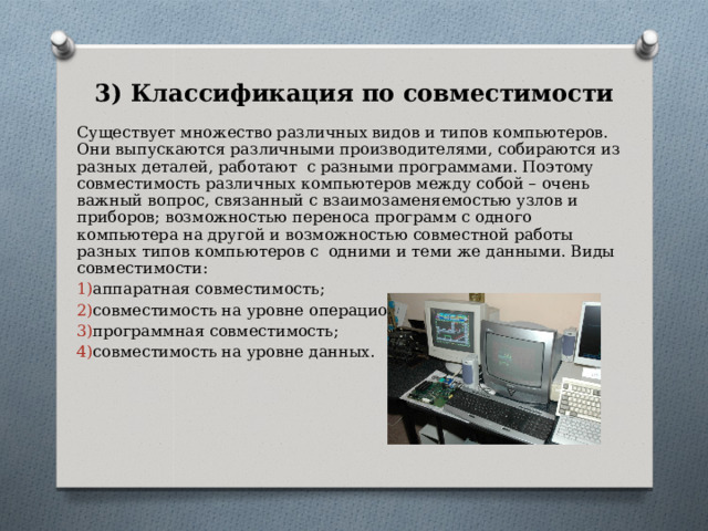 3) Классификация по совместимости Существует множество различных видов и типов компьютеров. Они выпускаются различными производителями, собираются из разных деталей, работают с разными программами. Поэтому совместимость различных компьютеров между собой – очень важный вопрос, связанный с взаимозаменяемостью узлов и приборов; возможностью переноса программ с одного компьютера на другой и возможностью совместной работы разных типов компьютеров с одними и теми же данными. Виды совместимости: аппаратная совместимость; совместимость на уровне операционных систем; программная совместимость; совместимость на уровне данных. 