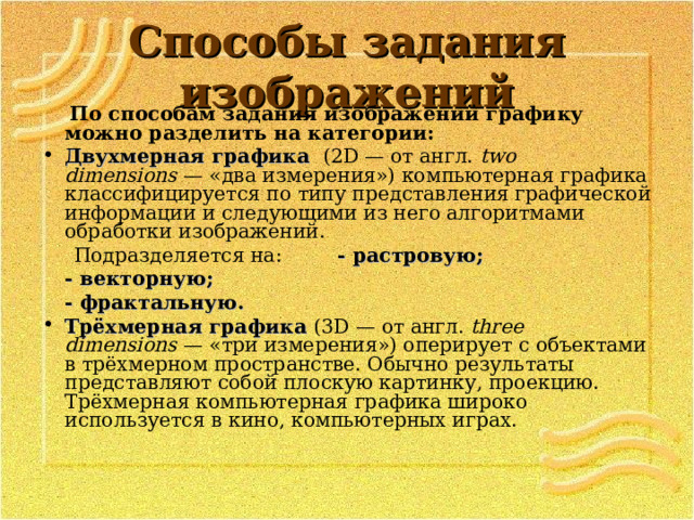 Способы задания изображений  По способам задания изображений графику можно разделить на категории: Двухмерная графика   (2D — от англ.  two dimensions  — «два измерения») компьютерная графика классифицируется по типу представления графической информации и следующими из него алгоритмами обработки изображений.  Подразделяется на:  - растровую;      - векторную;      - фрактальную. Трёхмерная графика  (3D — от англ.  three dimensions  — «три измерения») оперирует с объектами в трёхмерном пространстве. Обычно результаты представляют собой плоскую картинку, проекцию. Трёхмерная компьютерная графика широко используется в кино, компьютерных играх. 