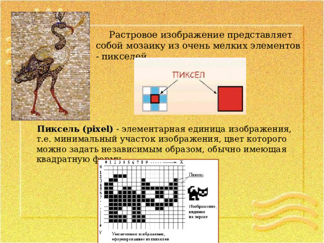 Растровое изображение представляет собой мозаику из очень мелких элементов - пикселей. Пиксель (pixel) - элементарная единица изображения, т.е. минимальный участок изображения, цвет которого можно задать независимым образом, обычно имеющая квадратную форму. 