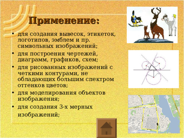 Применение: для создания вывесок, этикеток, логотипов, эмблем и пр. символьных изображений; для построения чертежей, диаграмм, графиков, схем; для рисованных изображений с четкими контурами, не обладающих большим спектром оттенков цветов; для моделирования объектов изображения; для создания 3-х мерных изображений;  