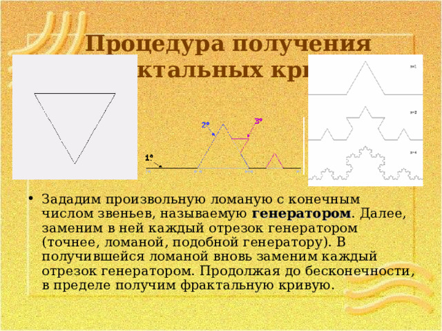 Процедура получения фрактальных кривых   Зададим произвольную ломаную с конечным числом звеньев, называемую генератором . Далее, заменим в ней каждый отрезок генератором (точнее, ломаной, подобной генератору). В получившейся ломаной вновь заменим каждый отрезок генератором. Продолжая до бесконечности, в пределе получим фрактальную кривую.  