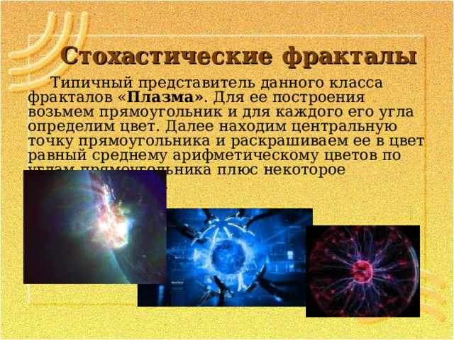 Стохастические  фракталы Типичный представитель данного класса фракталов « Плазма» . Для ее построения возьмем прямоугольник и для каждого его угла определим цвет. Далее находим центральную точку прямоугольника и раскрашиваем ее в цвет равный среднему арифметическому цветов по углам прямоугольника плюс некоторое случайное число.  