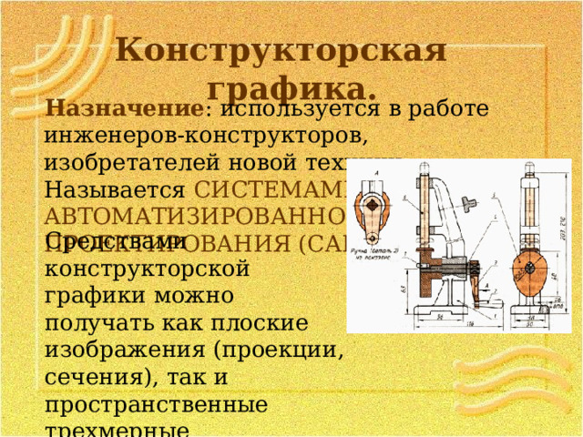 Конструкторская графика. Назначение : используется в работе инженеров-конструкторов, изобретателей новой техники. Называется СИСТЕМАМИ АВТОМАТИЗИРОВАННОГО ПРОЕКТИРОВАНИЯ (САПР). Средствами конструкторской графики можно получать как плоские изображения (проекции, сечения), так и пространственные трехмерные изображения. 