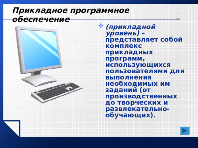 Прикладное программное обеспечение (прикладной уровень) – представляет собой комплекс прикладных программ, использующихся пользователями для выполнения необходимых им заданий (от производственных до творческих и развлекательно-обучающих). 