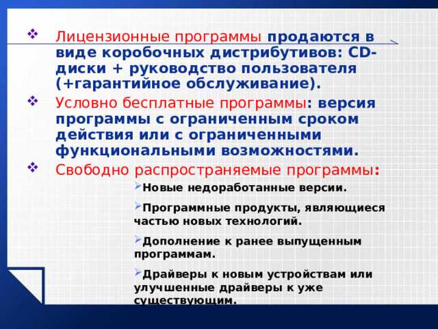 Лицензионные программы продаются в виде коробочных дистрибутивов: CD -диски + руководство пользователя (+гарантийное обслуживание). Условно бесплатные программы : версия программы с ограниченным сроком действия или с ограниченными функциональными возможностями. Свободно распространяемые программы : Новые недоработанные версии. Программные продукты, являющиеся частью новых технологий. Дополнение к ранее выпущенным программам. Драйверы к новым устройствам или улучшенные драйверы к уже существующим. 