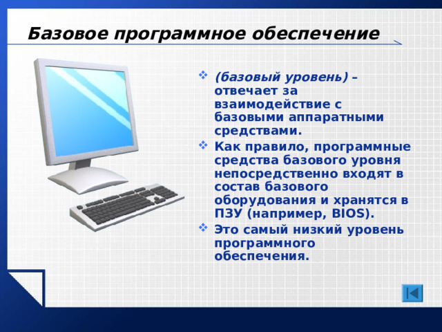 Базовое программное обеспечение (базовый уровень) – отвечает за взаимодействие с базовыми аппаратными средствами. Как правило,  программные средства базового уровня непосредственно входят в состав базового оборудования и хранятся в ПЗУ (например, BIOS ). Это самый низкий уровень программного обеспечения. 