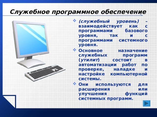 Служебное программное обеспечение (служебный уровень) – взаимодействует как с программами базового уровня, так и с программами системного уровня. Основное назначение служебных программ ( утилит ) состоит в автоматизации работ по проверке, наладке и настройке компьютерной системы. Они используются для расширения или улучшения функций системных программ. 