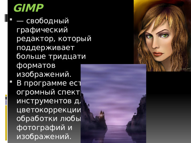 GIMP  — свободный графический редактор, который поддерживает больше тридцати форматов изображений. В программе есть огромный спектр инструментов для цветокоррекции и обработки любых фотографий и изображений. 