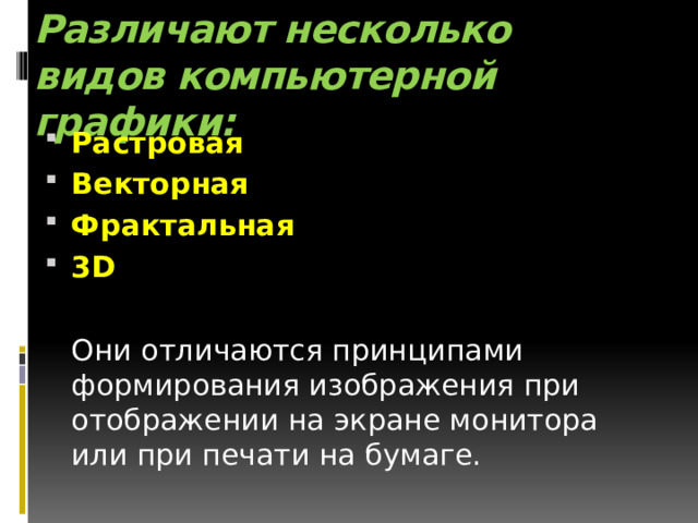 Различают несколько видов компьютерной графики:   Растровая Векторная Фрактальная 3D  Они отличаются принципами формирования изображения при отображении на экране монитора или при печати на бумаге. 