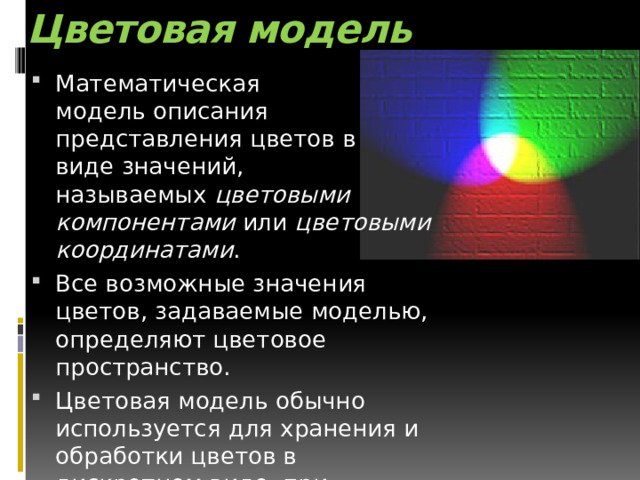 Цветовая модель Математическая модель описания представления цветов в виде значений, называемых  цветовыми компонентами  или  цветовыми координатами . Все возможные значения цветов, задаваемые моделью, определяют цветовое пространство. Цветовая модель обычно используется для хранения и обработки цветов в дискретном виде, при представлении ее в вычислительных устройствах, в частности, ЭВМ. 