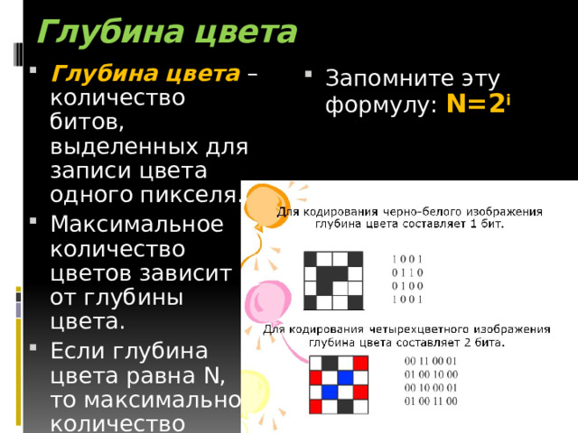 Глубина цвета   Глубина цвета – количество битов, выделенных для записи цвета одного пикселя. Максимальное количество цветов зависит от глубины цвета. Если глубина цвета равна N, то максимальное количество цветов равно 2 N . Запомните эту формулу: N=2 i 