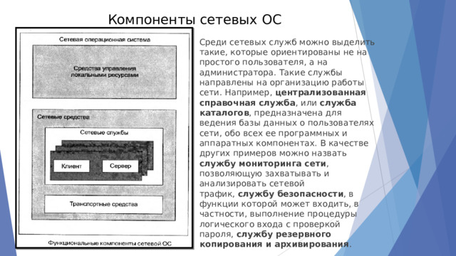 Компоненты сетевых ОС   Среди сетевых служб можно выделить такие, которые ориентированы не на простого пользователя,  а на администратора. Такие службы направлены на организацию работы сети. Например,  централизованная справочная служба , или  служба каталогов , предназначена для ведения базы данных о пользователях сети, обо всех ее программных и аппаратных компонентах. В качестве других примеров можно назвать  службу мониторинга сети , позволяющую захватывать и анализировать сетевой трафик,  службу безопасности , в функции которой может входить, в частности, выполнение процедуры логического входа с проверкой пароля,  службу резервного копирования и архивирования . 