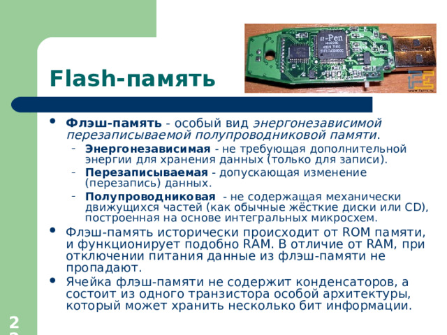 Flash- память Флэш-память - особый вид энергонезависимой перезаписываемой полупроводниковой памяти . Энергонезависимая - не требующая дополнительной энергии для хранения данных (только для записи). Перезаписываемая - допускающая изменение (перезапись) данных. Полупроводниковая - не содержащая механически движущихся частей (как обычные жёсткие диски или CD), построенная на основе интегральных микросхем. Энергонезависимая - не требующая дополнительной энергии для хранения данных (только для записи). Перезаписываемая - допускающая изменение (перезапись) данных. Полупроводниковая - не содержащая механически движущихся частей (как обычные жёсткие диски или CD), построенная на основе интегральных микросхем. Флэш-память исторически происходит от ROM памяти, и функционирует подобно RAM. В отличие от RAM, при отключении питания данные из флэш-памяти не пропадают. Ячейка флэш-памяти не содержит конденсаторов, а состоит из одного транзистора особой архитектуры, который может хранить несколько бит информации.  