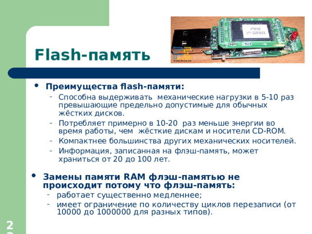 Flash- память Преимущества flash- памяти : Способна выдерживать механические нагрузки в 5-10 раз превышающие предельно допустимые для обычных жёстких дисков. Потребляет примерно в 10-20 раз меньше энергии во время работы , чем жёсткие дискам и носители CD-ROM. Компактнее большинства других механических носителей. Информация, записанная на флэш-память, может храниться от 20 до 100 лет. Способна выдерживать механические нагрузки в 5-10 раз превышающие предельно допустимые для обычных жёстких дисков. Потребляет примерно в 10-20 раз меньше энергии во время работы , чем жёсткие дискам и носители CD-ROM. Компактнее большинства других механических носителей. Информация, записанная на флэш-память, может храниться от 20 до 100 лет. Замены памяти RAM флэш-памятью не происходит потому что  флэш-память :  работает существенно медленнее ; имеет ограничение по количеству циклов перезаписи (от 10000 до 1000000 для разных типов). работает существенно медленнее ; имеет ограничение по количеству циклов перезаписи (от 10000 до 1000000 для разных типов).  