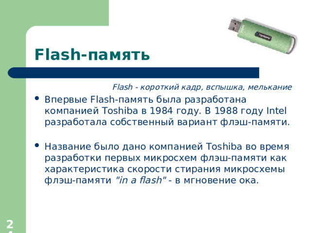 Flash- память Flash - короткий кадр, вспышка, мелькание Впервые Flash- память была разработана компанией Toshiba в 1984 году. В 1988 году Intel разработала собственный вариант флэш-памяти.   Название было дано компанией Toshiba во время разработки первых микросхем флэш-памяти как характеристика скорости стирания микросхемы флэш-памяти 