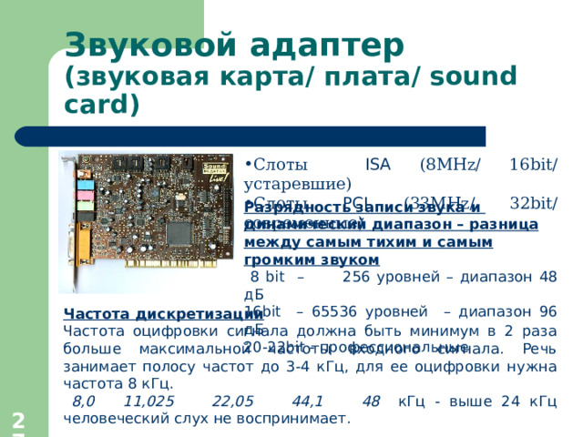 Звуковой адаптер  (звуковая карта / плата / sound card ) Слоты ISA (8 MHz/ 16bit/ устаревшие ) Слоты РСI  (33 MHz/ 32bit/ современные ) Разрядность записи звука и  динамический диапазон  – разница между самым тихим и самым громким звуком  8 bit  –    256 уровней – диапазон 48 дБ 16 bit   – 65536 уровней  – диапазон 96 дБ 20-22 bit - профессиональные Частота дискретизации   Частота оцифровки сигнала должна быть минимум в 2 раза больше максимальной частоты входного сигнала . Речь занимает полосу частот до 3-4 кГц, для ее оцифровки нужна  частота 8 кГц.  8,0  11,025  22,05    44,1  48   кГц - выше 24 кГц человеческий слух не воспринимает.  