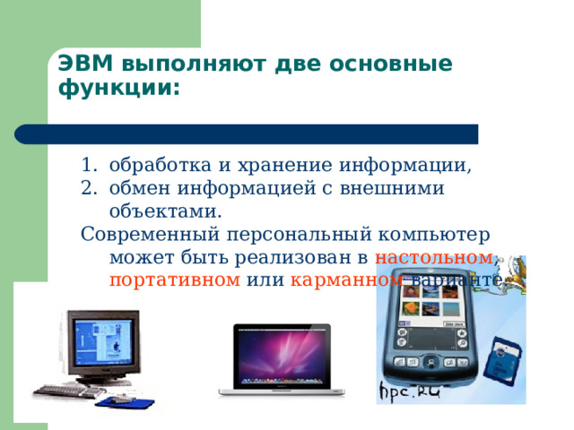 ЭВМ выполняют две основные функции:   обработка и хранение информации, обмен информацией с внешними объектами. Современный персональный компьютер может быть реализован в настольном , портативном или карманном варианте. 