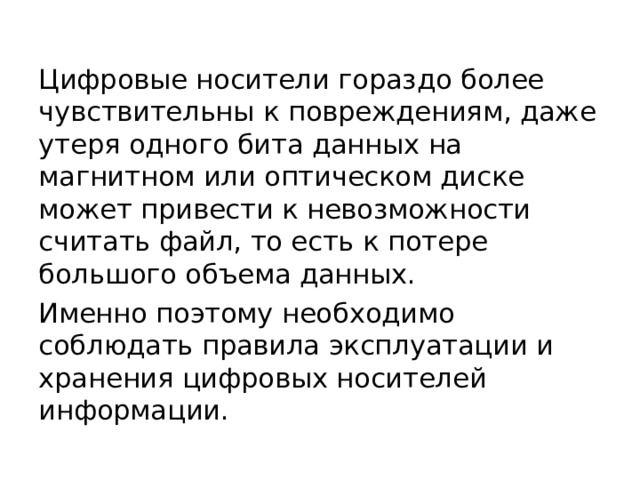 Цифровые носители гораздо более чувствительны к повреждениям, даже утеря одного бита данных на магнитном или оптическом диске может привести к невозможности считать файл, то есть к потере большого объема данных. Именно поэтому необходимо соблюдать правила эксплуатации и хранения цифровых носителей информации. 