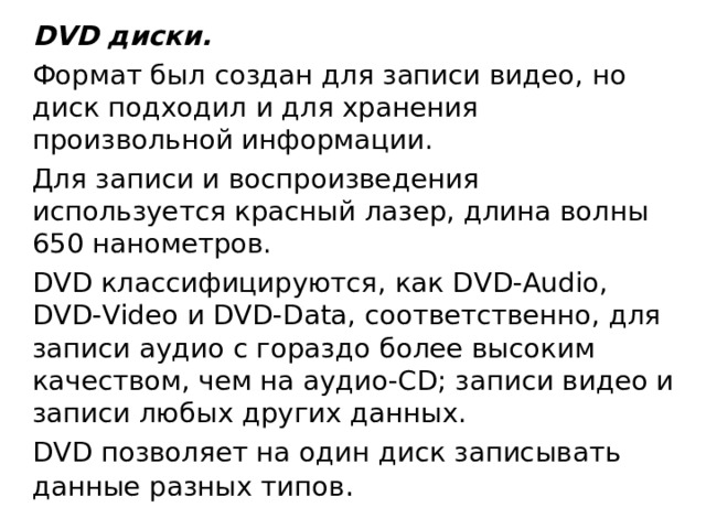 DVD диски. Формат был создан для записи видео, но диск подходил и для хранения произвольной информации. Для записи и воспроизведения используется красный лазер, длина волны 650 нанометров. DVD классифицируются, как DVD-Audio, DVD-Video и DVD-Data, соответственно, для записи аудио с гораздо более высоким качеством, чем на аудио-CD; записи видео и записи любых других данных. DVD позволяет на один диск записывать данные разных типов . 