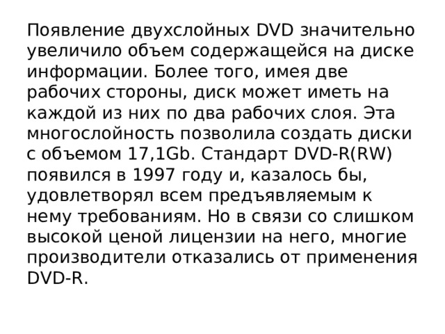 Появление двухслойных DVD значительно увеличило объем содержащейся на диске информации. Более того, имея две рабочих стороны, диск может иметь на каждой из них по два рабочих слоя. Эта многослойность позволила создать диски с объемом 17,1Gb. Стандарт DVD-R(RW) появился в 1997 году и, казалось бы, удовлетворял всем предъявляемым к нему требованиям. Но в связи со слишком высокой ценой лицензии на него, многие производители отказались от применения DVD-R. 