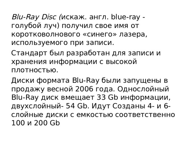 Blu-Ray Disc ( искаж. англ. blue-ray - голубой луч) получил свое имя от коротковолнового «синего» лазера, используемого при записи. Стандарт был разработан для записи и хранения информации с высокой плотностью. Диски формата Blu-Ray были запущены в продажу весной 2006 года. Однослойный Blu-Ray диск вмещает 33 Gb информации, двухслойный- 54 Gb. Идут Созданы 4- и 6-слойные диски с емкостью соответственно 100 и 200 Gb 