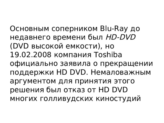 Основным соперником Blu-Ray до недавнего времени был HD-DVD (DVD высокой емкости), но 19.02.2008 компания Toshiba официально заявила о прекращении поддержки HD DVD. Немаловажным аргументом для принятия этого решения был отказ от HD DVD многих голливудских киностудий 