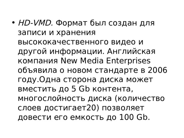 HD-VMD. Формат был создан для записи и хранения высококачественного видео и другой информации. Английская компания New Media Enterprises объявила о новом стандарте в 2006 году.Одна сторона диска может вместить до 5 Gb контента, многослойность диска (количество слоев достигает20) позволяет довести его емкость до 100 Gb. 