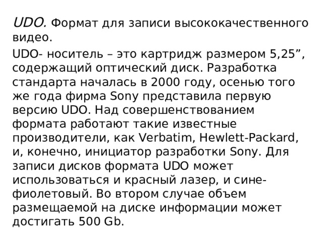 UDO. Формат для записи высококачественного видео. UDO- носитель – это картридж размером 5,25”, содержащий оптический диск. Разработка стандарта началась в 2000 году, осенью того же года фирма Sony представила первую версию UDO. Над совершенствованием формата работают такие известные производители, как Verbatim, Hewlett-Packard, и, конечно, инициатор разработки Sony. Для записи дисков формата UDO может использоваться и красный лазер, и сине-фиолетовый. Во втором случае объем размещаемой на диске информации может достигать 500 Gb. 