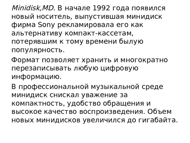 Minidisk,MD. В начале 1992 года появился новый носитель, выпустившая минидиск фирма Sony рекламировала его как альтернативу компакт-кассетам, потерявшим к тому времени былую популярность. Формат позволяет хранить и многократно перезаписывать любую цифровую информацию. В профессиональной музыкальной среде минидиск снискал уважение за компактность, удобство обращения и высокое качество воспроизведения. Объем новых минидисков увеличился до гигабайта. 