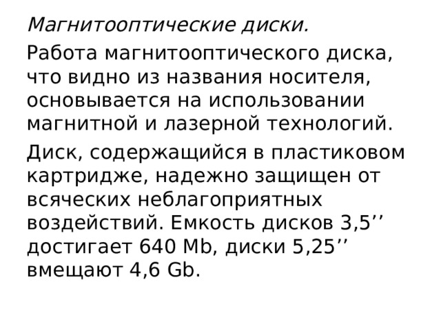 Магнитооптические диски. Работа магнитооптического диска, что видно из названия носителя, основывается на использовании магнитной и лазерной технологий. Диск, содержащийся в пластиковом картридже, надежно защищен от всяческих неблагоприятных воздействий. Емкость дисков 3,5’’ достигает 640 Mb, диски 5,25’’ вмещают 4,6 Gb. 