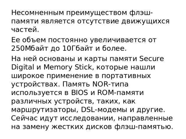 Несомненным преимуществом флэш-памяти является отсутствие движущихся частей. Ее объем постоянно увеличивается от 250Мбайт до 10Гбайт и более. На ней основаны и карты памяти Secure Digital и Memory Stick, которые нашли широкое применение в портативных устройствах. Память NOR-типа используется в BIOS и ROM-памяти различных устройств, таких, как маршрутизаторы, DSL-модемы и другие. Сейчас идут исследовании, направленные на замену жестких дисков флэш-памятью. 