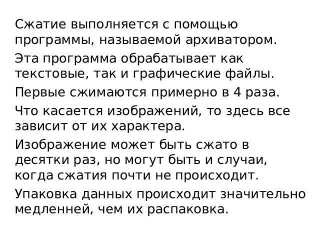 Сжатие выполняется с помощью программы, называемой архиватором. Эта программа обрабатывает как текстовые, так и графические файлы. Первые сжимаются примерно в 4 раза. Что касается изображений, то здесь все зависит от их характера. Изображение может быть сжато в десятки раз, но могут быть и случаи, когда сжатия почти не происходит. Упаковка данных происходит значительно медленней, чем их распаковка. 