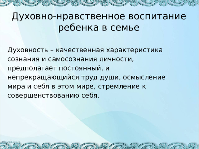 Духовно-нравственное воспитание ребенка в семье Духовность – качественная характеристика сознания и самосознания личности, предполагает постоянный, и непрекращающийся труд души, осмысление мира и себя в этом мире, стремление к совершенствованию себя. 