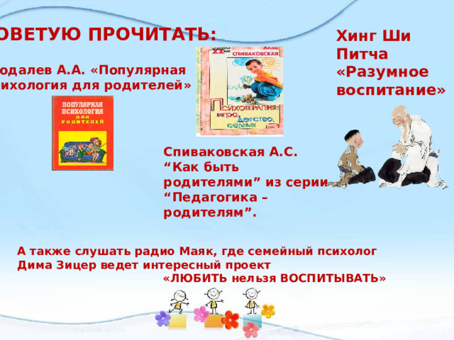 СОВЕТУЮ ПРОЧИТАТЬ: Хинг Ши Питча «Разумное воспитание»  Бодалев А.А. «Популярная психология для родителей» Спиваковская А.С. “Как быть родителями” из серии “Педагогика – родителям”. А также слушать радио Маяк, где семейный психолог Дима Зицер ведет интересный проект  «ЛЮБИТЬ нельзя ВОСПИТЫВАТЬ» 