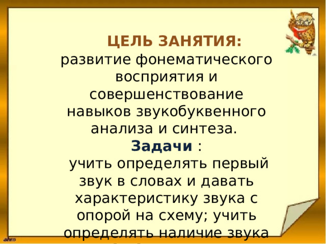 Цель занятия: развитие фонематического восприятия и совершенствование навыков звукобуквенного анализа и синтеза. Задачи :  учить определять первый звук в словах и давать характеристику звука с опорой на схему; учить определять наличие звука [ Г ] в словах . 