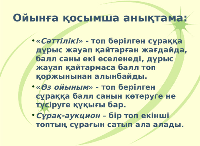 Ойынға қосымша анықтама: « Сәттілік! » - топ берілген сұраққа дұрыс жауап қайтарған жағдайда, балл саны екі еселенеді, дұрыс жауап қайтармаса балл топ қоржынынан алынбайды. « Өз ойыным » - топ берілген сұраққа балл санын көтеруге не түсіруге құқығы бар. Сұрақ-аукцион – бір топ екінші топтың сұрағын сатып ала алады. « Сәттілік! » - топ берілген сұраққа дұрыс жауап қайтарған жағдайда, балл саны екі еселенеді, дұрыс жауап қайтармаса балл топ қоржынынан алынбайды. « Өз ойыным » - топ берілген сұраққа балл санын көтеруге не түсіруге құқығы бар. Сұрақ-аукцион – бір топ екінші топтың сұрағын сатып ала алады. « Сәттілік! » - топ берілген сұраққа дұрыс жауап қайтарған жағдайда, балл саны екі еселенеді, дұрыс жауап қайтармаса балл топ қоржынынан алынбайды. « Өз ойыным » - топ берілген сұраққа балл санын көтеруге не түсіруге құқығы бар. Сұрақ-аукцион – бір топ екінші топтың сұрағын сатып ала алады.    