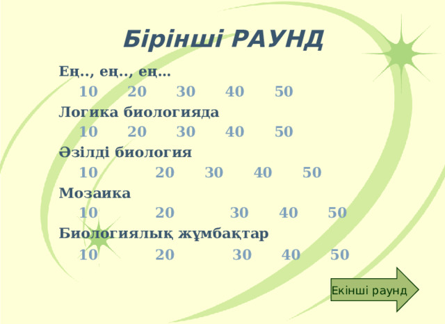 Бірінші РАУНД Ең.., ең.., ең…   10  20  30  40  50 Логика биологияда    10  20  30  40  50 Әзілді биология    10   20  30  40  50 Мозаика   10   20   30  40  50  Биологиялық жұмбақтар  10   20   30  40  50  Екінші раунд 